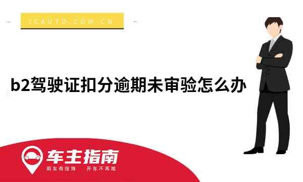 B2驾驶证扣分逾期未审验怎么办车主指南 9418